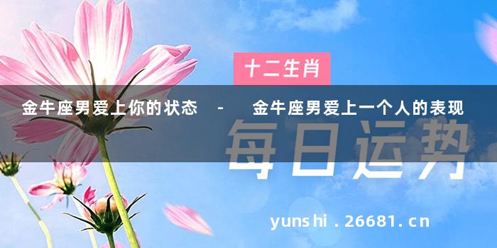 金牛座男爱上你的状态 - 金牛座男爱上一个人的表现
